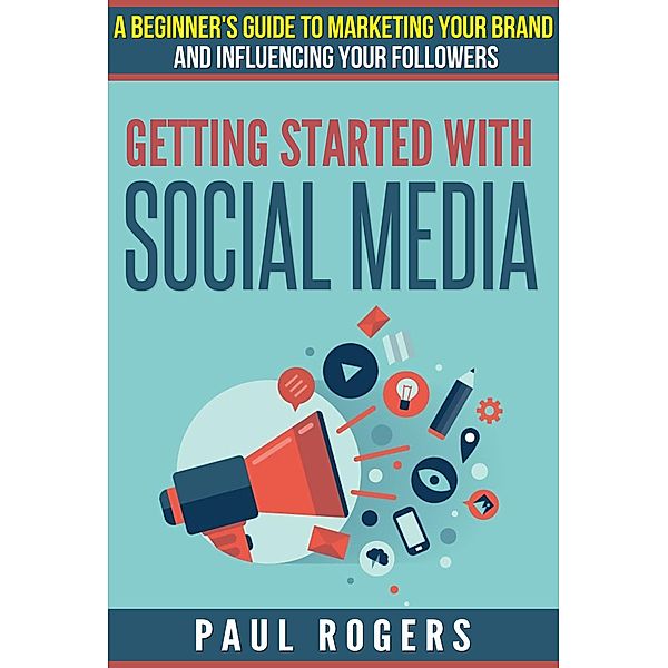 Getting Started with Social Media: A Beginners Guide to Marketing Your Brand and Influencing Your Followers, Paul Rogers