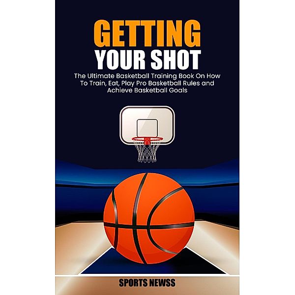 Getting Your Shot: The Ultimate Basketball Training Book On How To Train, Eat, Play Pro Basketball Rules and Achieve Basketball Goals, Sports Newss