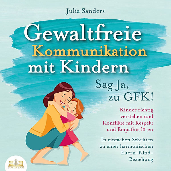 Gewaltfreie Kommunikation mit Kindern - Sag Ja, zu GFK!: Kinder richtig verstehen und Konflikte mit Respekt und Empathie lösen - In einfachen Schritten zu einer harmonischen Eltern-Kind-Beziehung, Julia Sanders