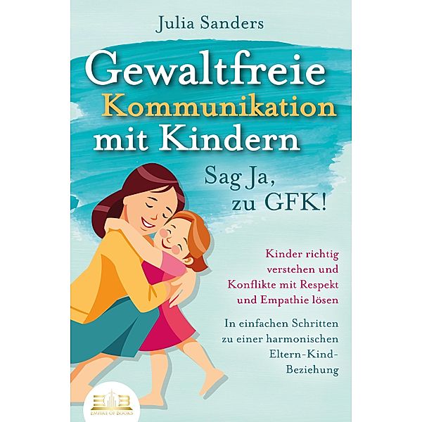 GEWALTFREIE KOMMUNIKATION MIT KINDERN - Sag Ja, zu GFK!: Kinder richtig verstehen und Konflikte mit Respekt und Empathie lösen - In einfachen Schritten zu einer harmonischen Eltern-Kind-Beziehung, Julia Sanders