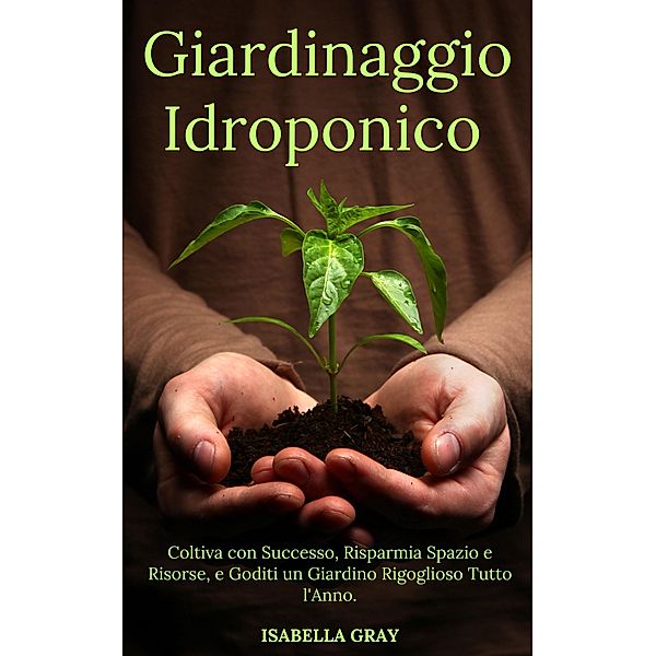 Giardinaggio Idroponico Coltiva con Successo, Risparmia Spazio e Risorse, e Goditi un Giardino Rigoglioso Tutto l'Anno., Isabella Grey