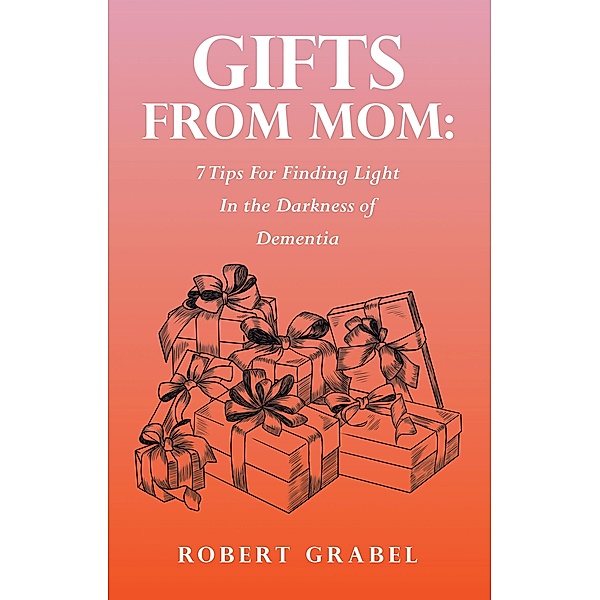 Gifts From Mom: 7 Tips For Finding Light In the Darkness of Dementia, Robert Grabel