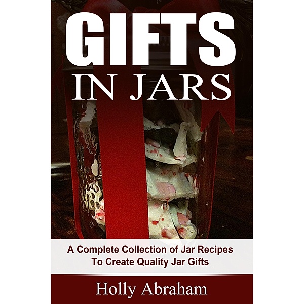 Gifts in Jars: A Complete Collection of Jar Recipes To Create Quality Jar Gifts, Holly Abraham