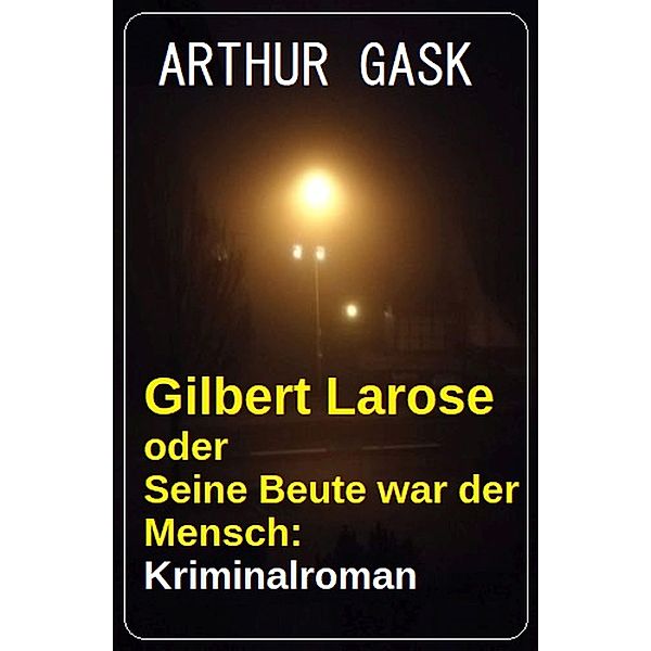 Gilbert Larose oder Seine Beute war der Mensch: Kriminalroman, Arthur Gask