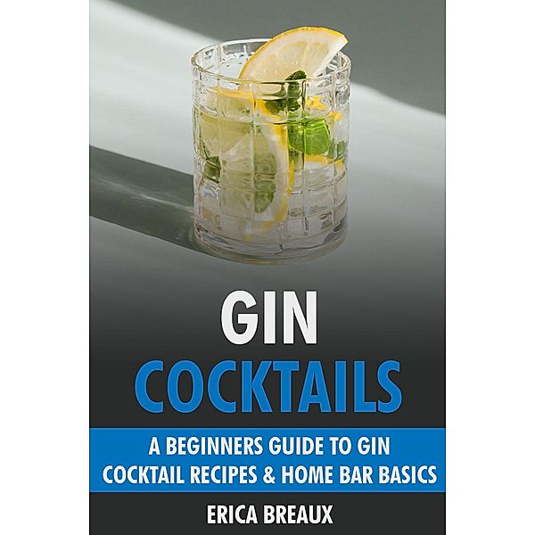 Gin Cocktails: A Beginners Guide to Gin Cocktail Recipes & Home Bar Basics, Erica Breaux