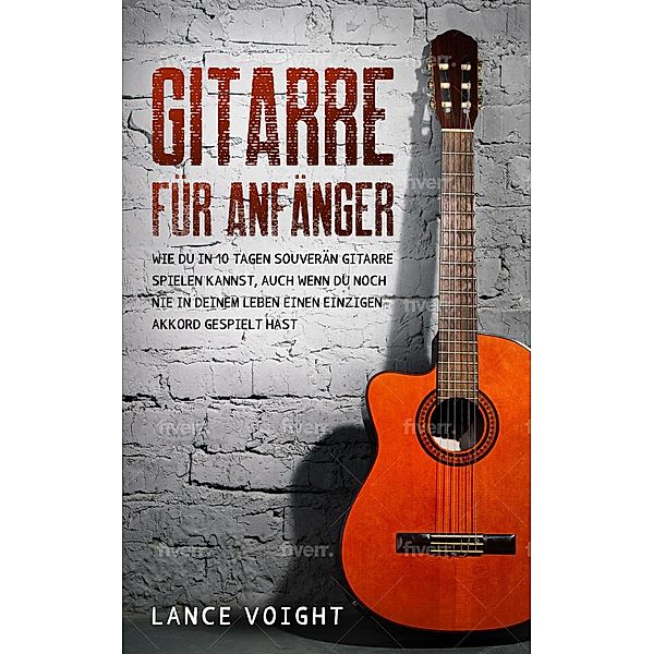 Gitarre für Anfänger: Wie du in 10 Tagen souverän Gitarre spielen kannst, auch wenn du noch nie in deinem Leben einen einzigen Akkord gespielt hast, Lance Voight