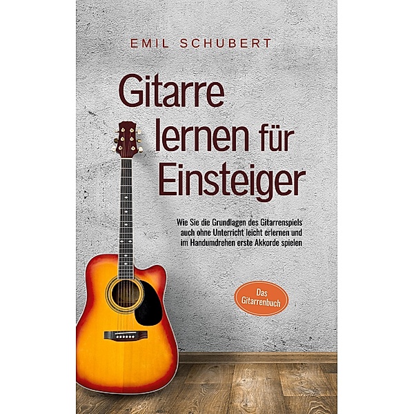 Gitarre lernen für Einsteiger - Wie Sie die Grundlagen des Gitarrenspiels auch ohne Unterricht leicht erlernen und im Handumdrehen erste Akkorde spielen - Das Gitarrenbuch, Emil Schubert