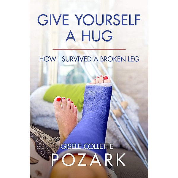 Give Yourself a Hug - How I Survived a Broken Leg, Gisele Collette Pozark