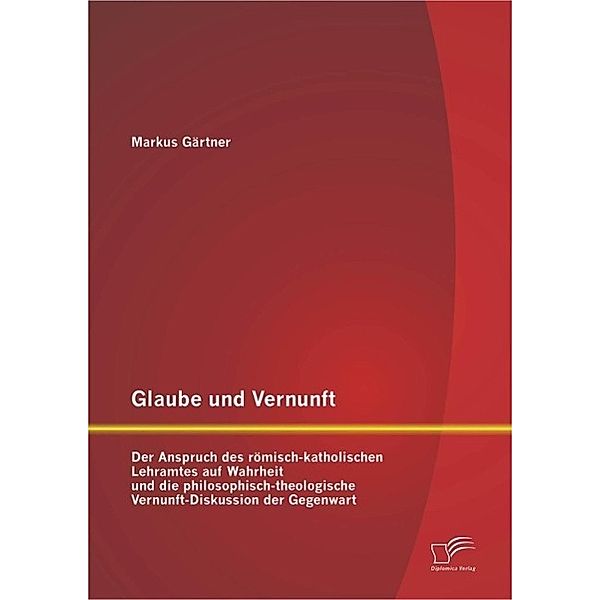 Glaube und Vernunft: Der Anspruch des römisch-katholischen Lehramtes auf Wahrheit und die philosophisch-theologische Vernunft-Diskussion der Gegenwart, Markus Gärtner