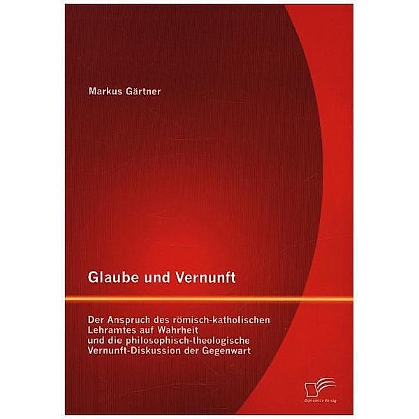 Glaube und Vernunft: Der Anspruch des römisch-katholischen Lehramtes auf Wahrheit und die philosophisch-theologische Vernunft-Diskussion der Gegenwart, Markus Gärtner