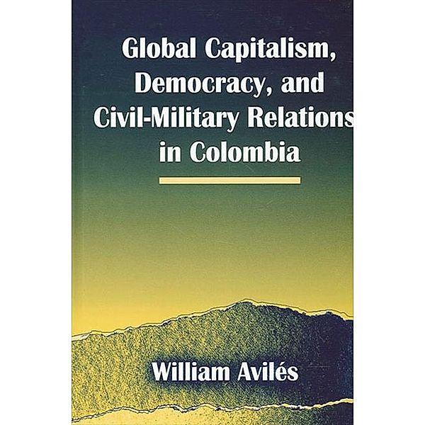 Global Capitalism, Democracy, and Civil-Military Relations in Colombia / SUNY series in Global Politics, William Aviles