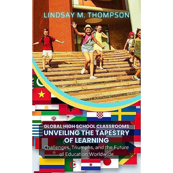 Global High School Classrooms: Unveiling the Tapestry of Learning: Challenges, Triumphs, and the Future of Education Worldwide, Lindsay M. Thompson