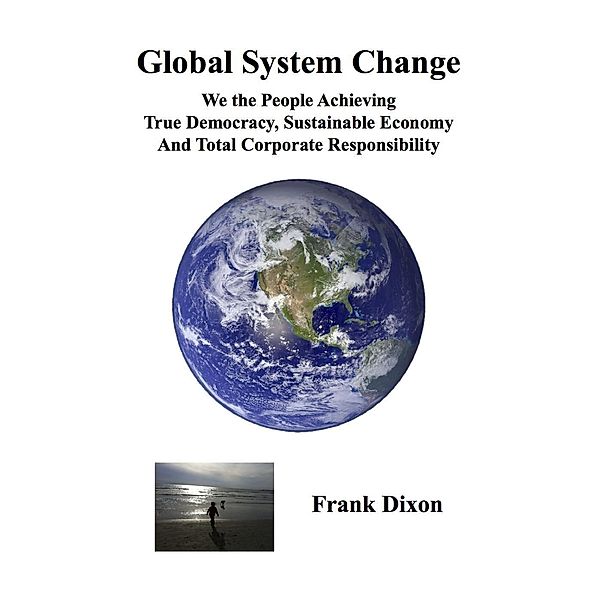 Global System Change: We the People Achieving True Democracy, Sustainable Economy and Total Corporate Responsibility, Frank Dixon