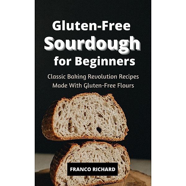 Gluten-Free Sourdough for Beginners Classic Baking Revolution Recipes Made With Gluten-Free Flours, Franco Richard