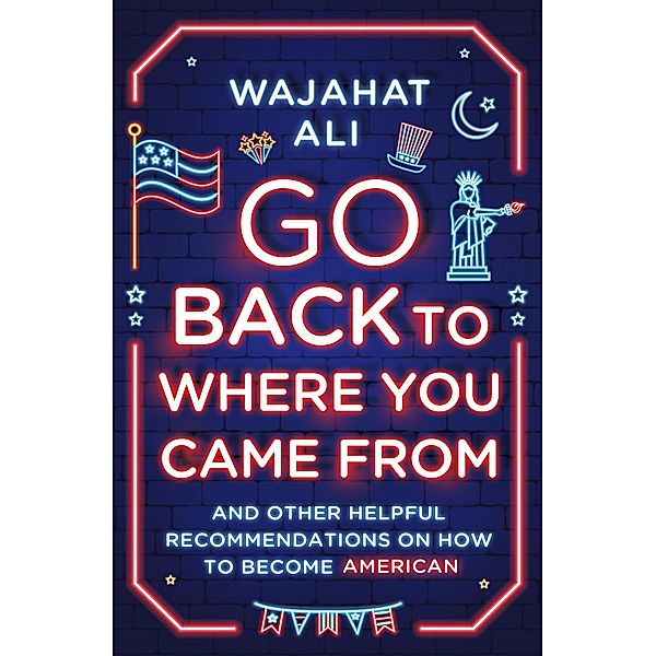 Go Back to Where You Came From: And Other Helpful Recommendations on How to Become American, Wajahat Ali