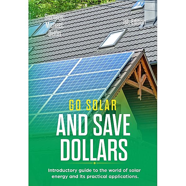 Go Solar and Save Dollars  Introductory Guide to the World of Solar Energy and Its Practical Applications, Michael Siemens, Alan Adrian Delfin-Cota