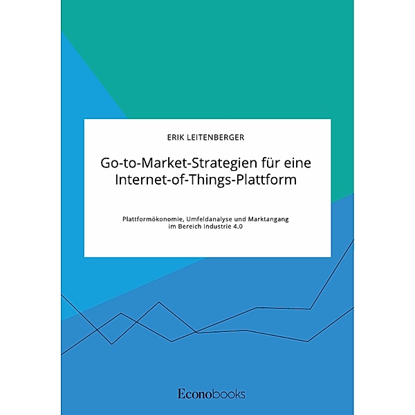 Go-to-Market-Strategien für eine Internet-of-Things-Plattform. Plattformökonomie, Umfeldanalyse und Marktangang im Bereich Industrie 4.0, Erik Leitenberger