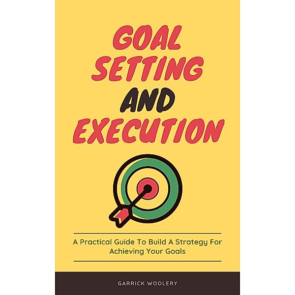 Goal Setting And Execution - A Practical Guide To Build A Strategy For Achieving Your Goals, Garrick Woolery