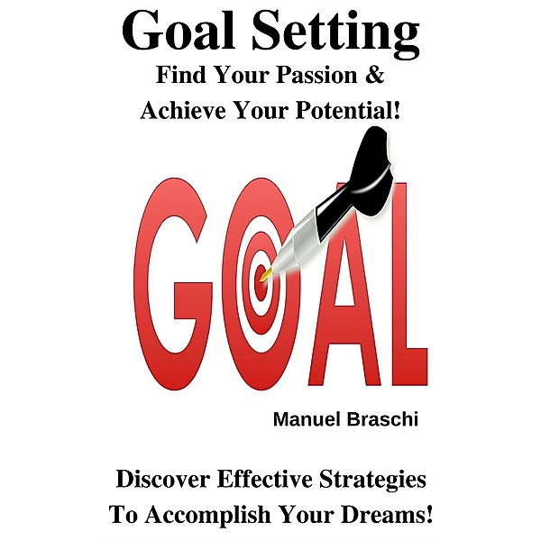 Goal Setting - Find Your Passion & Achieve Your Potential! Discover Effective Strategies To Accomplish Your Dreams!, Manuel Braschi