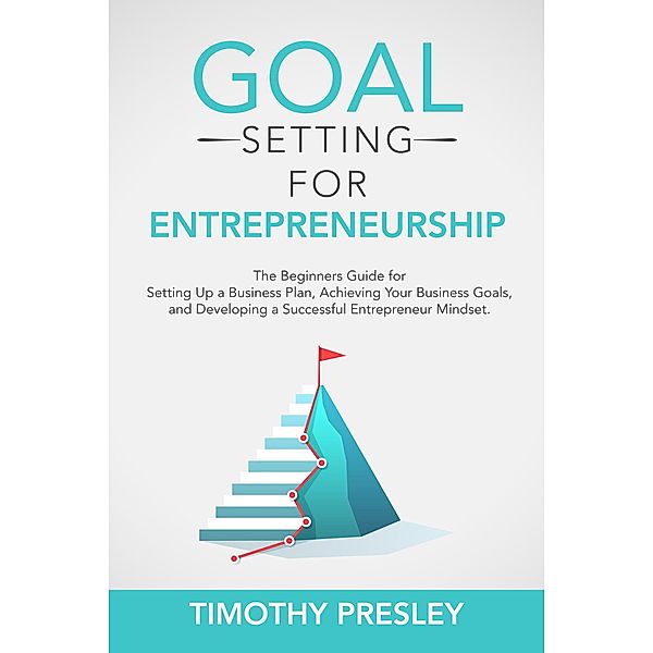 Goal Setting for Entrepreneurship: The Beginners Guide for Setting Up a Business Plan, Achieving Your Business Goals, and Developing a Successful Entrepreneur Mindset, Timothy Presley