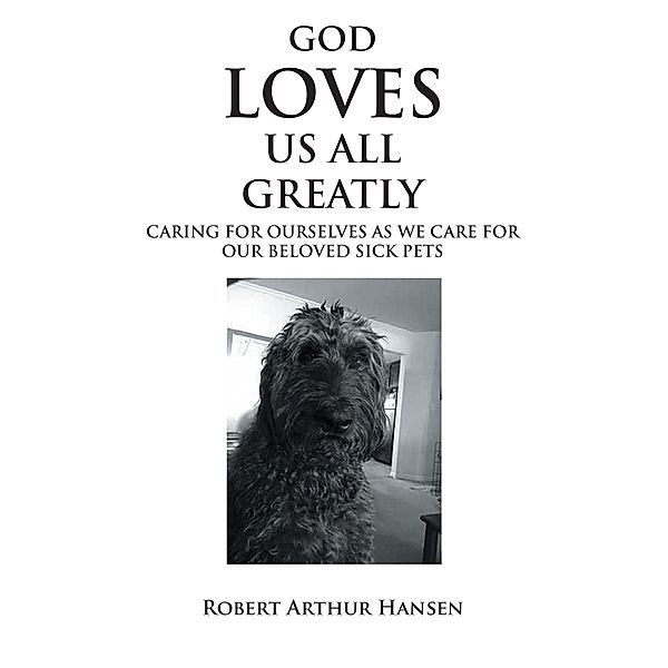 God Loves Us All Greatly: Caring for Ourselves as We Care for Our Beloved Sick Pets, Robert Arthur Hansen