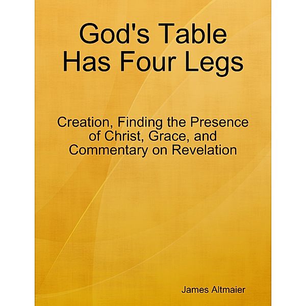 God's Table Has Four Legs - Creation, Finding the Presence of Christ, Grace, and Commentary On Revelation, James Altmaier