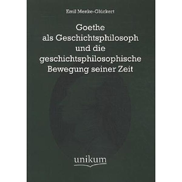 Goethe als Geschichtsphilosoph und die geschichtsphilosophische Bewegung seiner Zeit, Emil Menke-Glückert