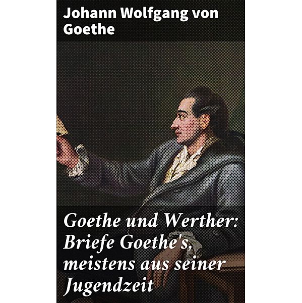 Goethe und Werther: Briefe Goethe's, meistens aus seiner Jugendzeit, Johann Wolfgang von Goethe