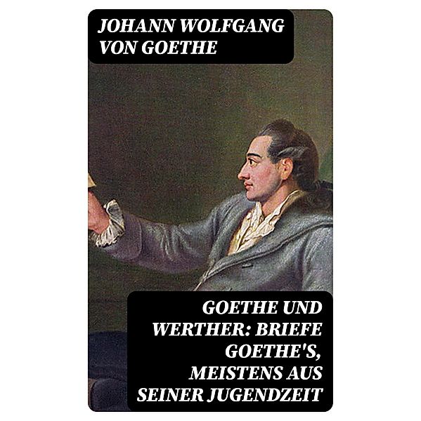 Goethe und Werther: Briefe Goethe's, meistens aus seiner Jugendzeit, Johann Wolfgang von Goethe