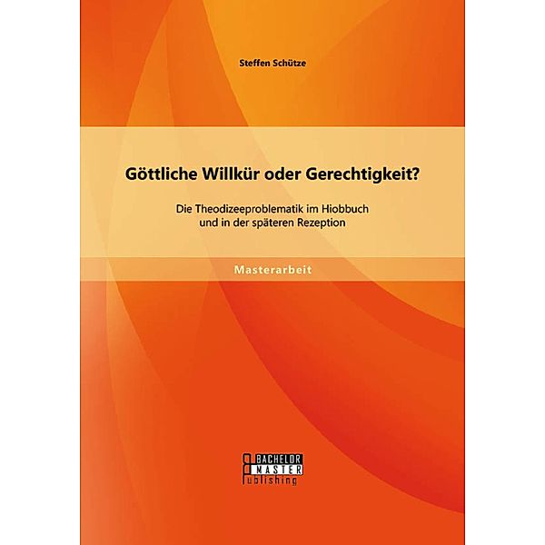 Göttliche Willkür oder Gerechtigkeit? Die Theodizeeproblematik im Hiobbuch und in der späteren Rezeption, Steffen Schütze