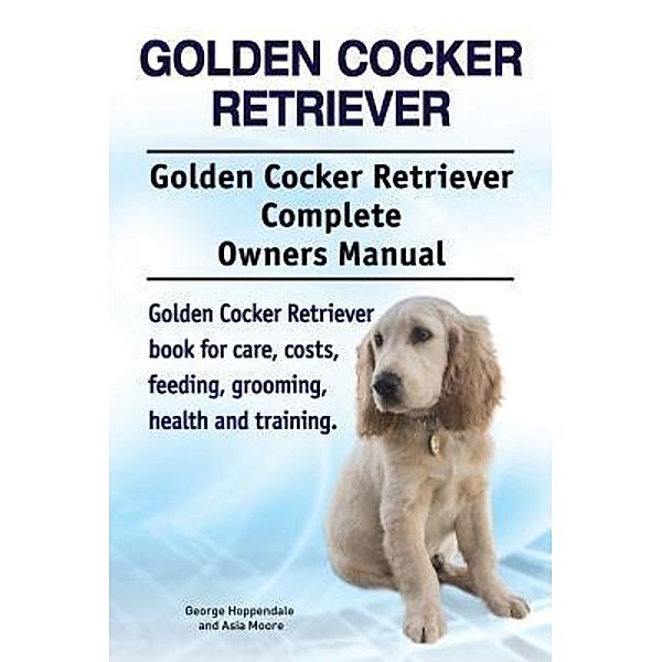 Golden Cocker Retriever. Golden Cocker Retriever Complete Owners Manual. Golden Cocker Retriever book for care, costs, feeding, grooming, health and training., George Hoppendale, Asia Moore