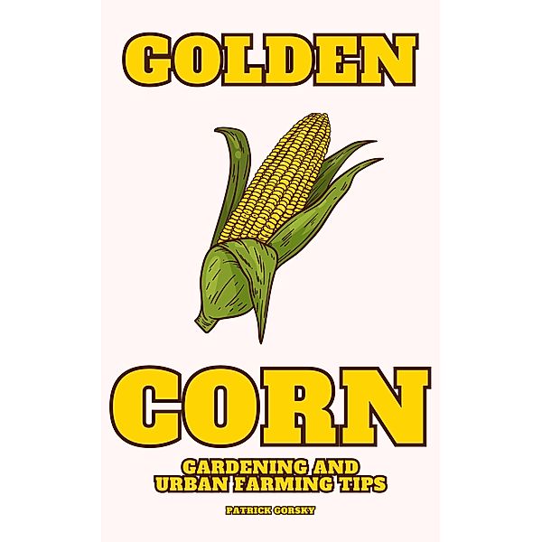 Golden Corn - Gardening And Urban Farming Tips, Patrick Gorsky