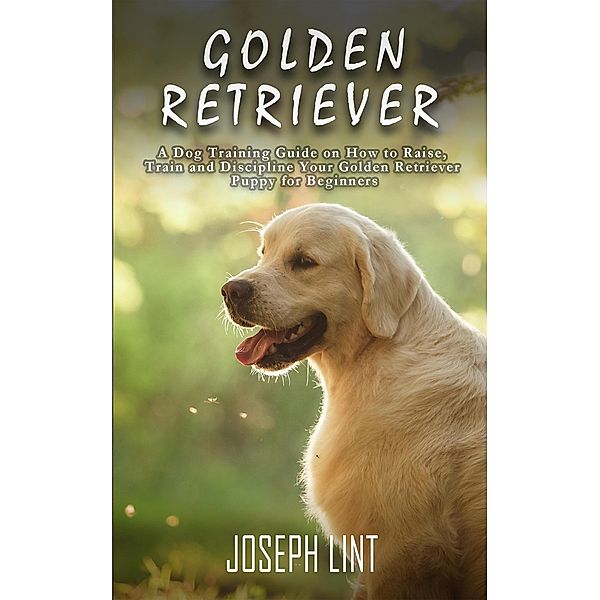 Golden Retriever: A Dog Training Guide on How to Raise, Train and Discipline Your Golden Retriever Puppy for Beginners, Joseph Lint