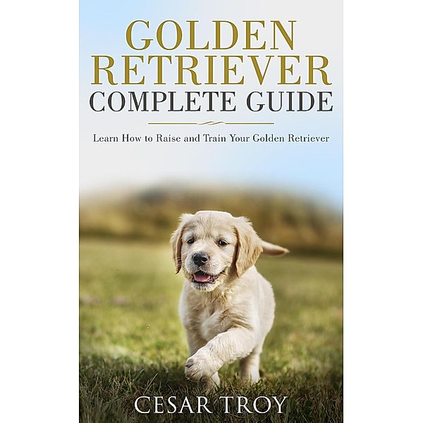 Golden Retriever Complete Guide : Learn How to Raise and Train Your Golden Retriever, Cesar Troy