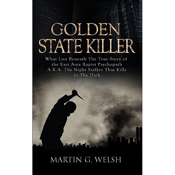 Golden State Killer Book: What Lies Beneath the True Story of the East Area Rapist Psychopath A.K.A. the Night Stalker That Kills in the Dark, Martin G. Welsh