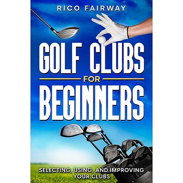 Golf Clubs For Beginners: Selecting, Using, and Improving Your Clubs, Rico Fairway