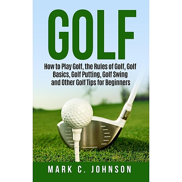 Golf: How to Play Golf, the Rules of Golf, Golf Basics, Golf Putting, Golf Swing and Other Golf Tips for Beginners, Mark C. Johnson