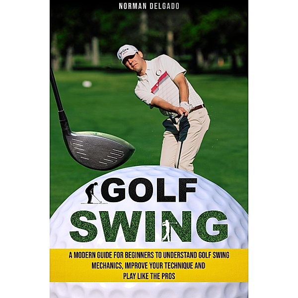 Golf Swing: A Modern Guide for Beginners to Understand Golf Swing Mechanics, Improve Your Technique and Play Like the Pros, Norman Delgado