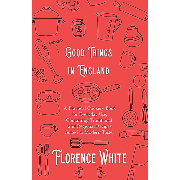 Good Things in England - A Practical Cookery Book for Everyday Use, Containing Traditional and Regional Recipes Suited to Modern Tastes, Florence White