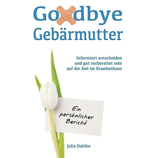 Goodbye Gebärmutter - Informiert entscheiden und gut vorbereitet sein auf die Zeit im Krankenhaus- Ein persönlicher Bericht, Julia Dahlke