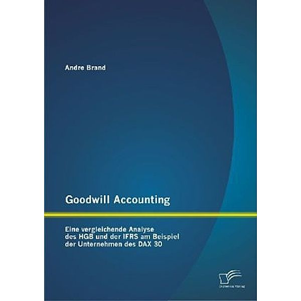 Goodwill Accounting: Eine vergleichende Analyse des HGB und der IFRS am Beispiel der Unternehmen des DAX 30, Andre Brand