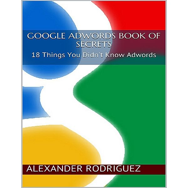 Google Adwords Book of Secrets: 18 Things You Didn't Know Adwords, Alexander Rodriguez