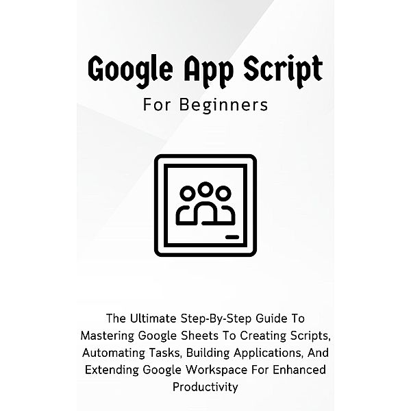 Google Apps Script For Beginners: The Ultimate Step-By-Step Guide To Mastering Google Sheets To Creating Scripts, Automating Tasks, Building Applications For Enhanced Productivity, Voltaire Lumiere