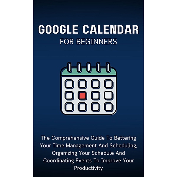 Google Calendar For Beginners: The Comprehensive Guide To Bettering Your Time-Management And Scheduling, Organizing Your Schedule And Coordinating Events To Improve Your Productivity, Voltaire Lumiere