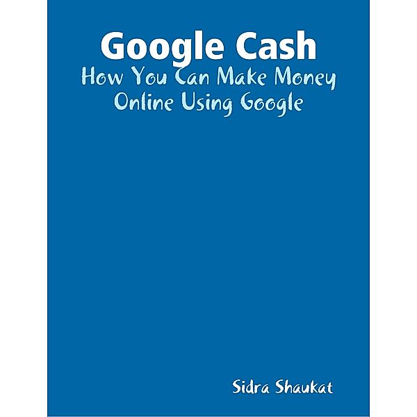 Google Cash: How You Can Make Money Online Using Google, Sidra Shaukat