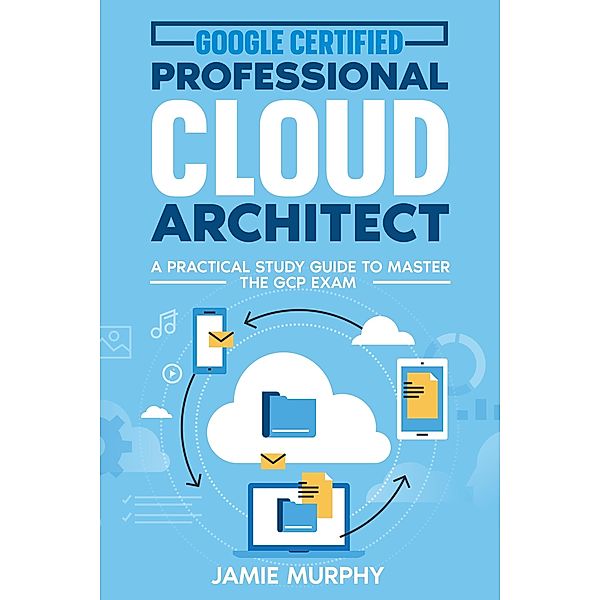 Google Certified Professional Cloud Architect A Practical Study Guide to Master the GCP Exam, Jamie Murphy
