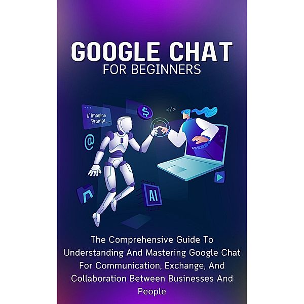 Google Chat For Beginners: The Comprehensive Guide To Understanding And Mastering Google Chat For Communication, Exchange, And Collaboration Between Businesses And People, Voltaire Lumiere