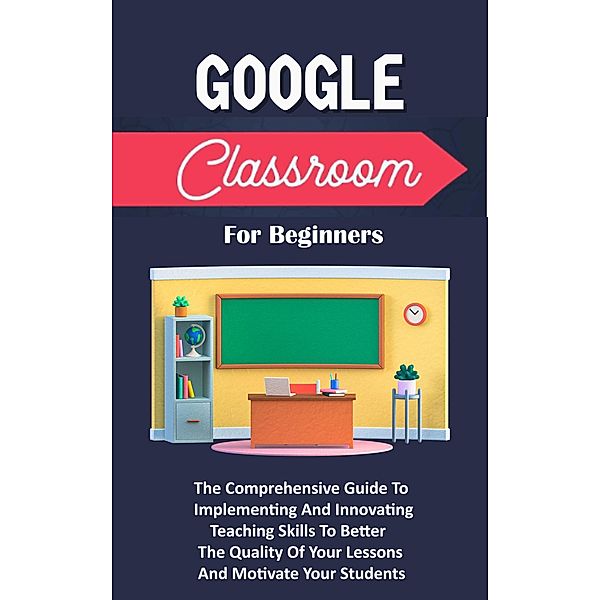 Google Classroom For Beginners: The Comprehensive Guide To Implementing And Innovating Teaching Skills To Better The Quality Of Your Lessons And Motivate Your Students, Voltaire Lumiere