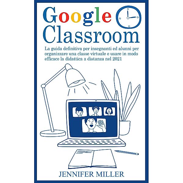Google Classroom: La Guida Definitiva per Insegnanti ed Alunni per Organizzare una Classe Virtuale e Usare in Modo Efficace la Didattica a Distanza nel 2021, Jennifer Miller