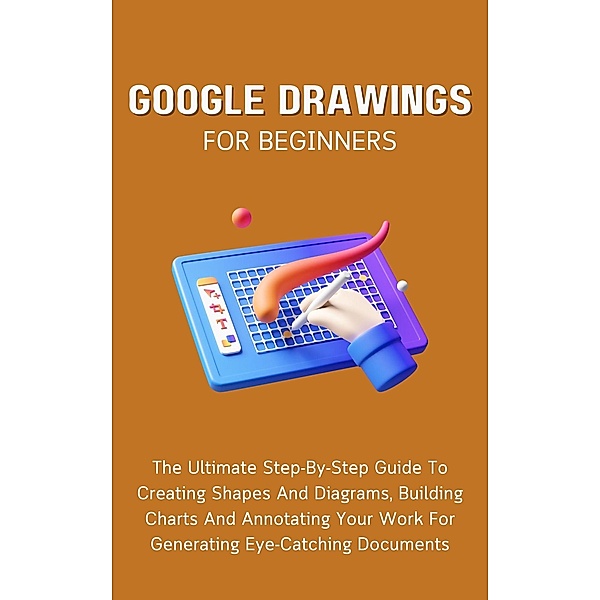 Google Drawings For Beginners: The Ultimate Step-By-Step Guide To Creating Shapes And Diagrams, Building Charts And Annotating Your Work For Generating Eye-Catching Documents, Voltaire Lumiere